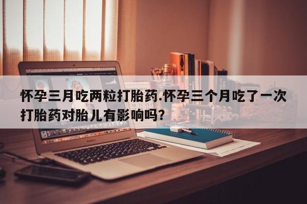 大月份流产药联系方式怀孕三月吃两粒打胎药.怀孕三个月吃了一次打胎药对胎儿有影响吗？