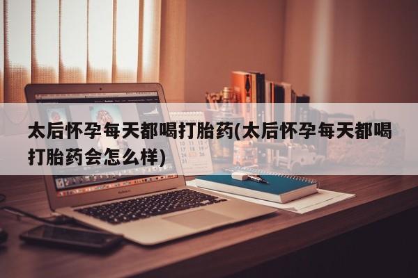 大月份流产药联系方式太后怀孕每天都喝打胎药(太后怀孕每天都喝打胎药会怎么样)