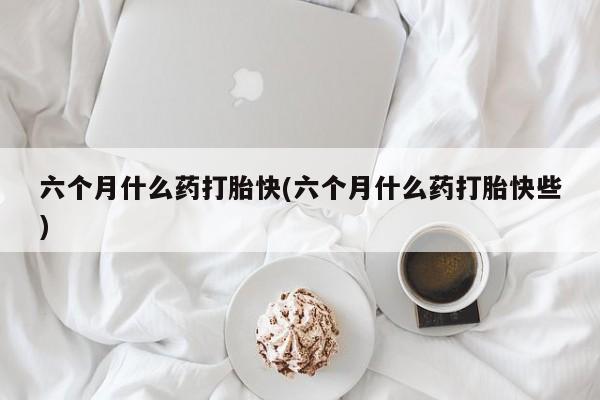 大月份流产药联系方式六个月什么药打胎快(六个月什么药打胎快些)