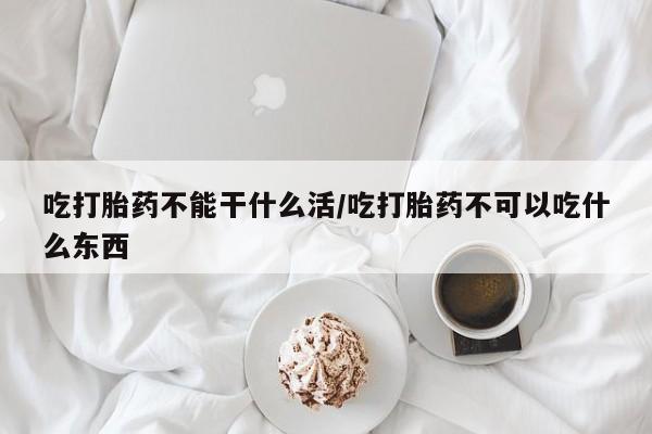 大月份流产药联系方式吃打胎药不能干什么活/吃打胎药不可以吃什么东西