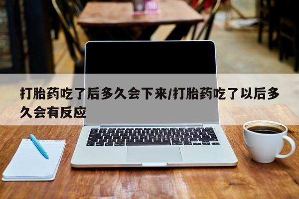 大月份流产药联系方式打胎药吃了后多久会下来/打胎药吃了以后多久会有反应