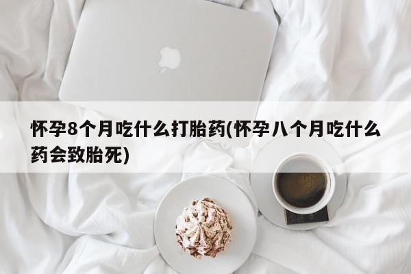 大月份流产药联系方式怀孕8个月吃什么打胎药(怀孕八个月吃什么药会致胎死)