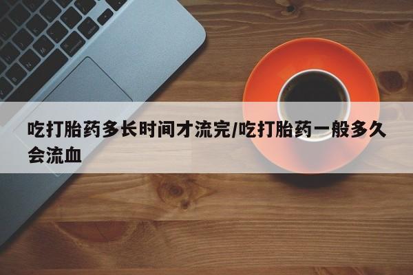 大月份流产药联系方式吃打胎药多长时间才流完/吃打胎药一般多久会流血
