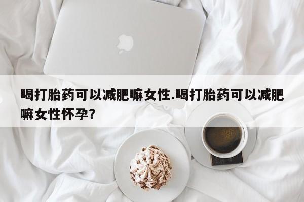 大月份流产药联系方式喝打胎药可以减肥嘛女性.喝打胎药可以减肥嘛女性怀孕？
