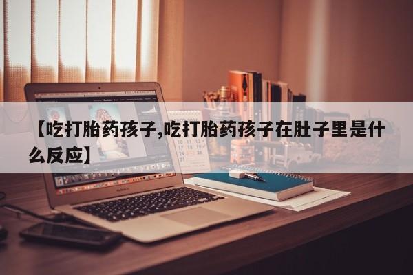 大月份流产药联系方式【吃打胎药孩子,吃打胎药孩子在肚子里是什么反应】