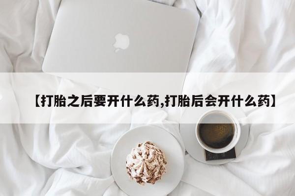 大月份流产药联系方式【打胎之后要开什么药,打胎后会开什么药】