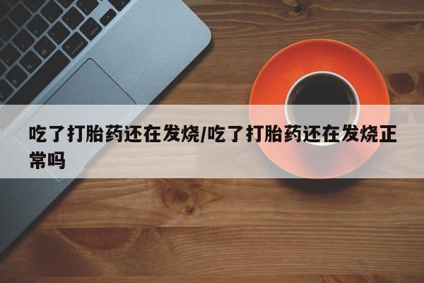 大月份流产药联系方式吃了打胎药还在发烧/吃了打胎药还在发烧正常吗