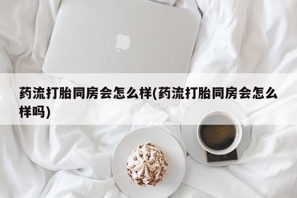 大月份流产药联系方式药流打胎同房会怎么样(药流打胎同房会怎么样吗)