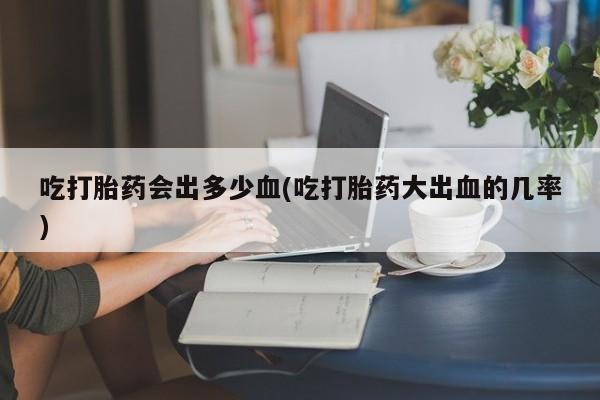 大月份流产药联系方式吃打胎药会出多少血(吃打胎药大出血的几率)