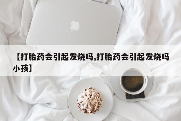 大月份流产药联系方式【打胎药会引起发烧吗,打胎药会引起发烧吗小孩】
