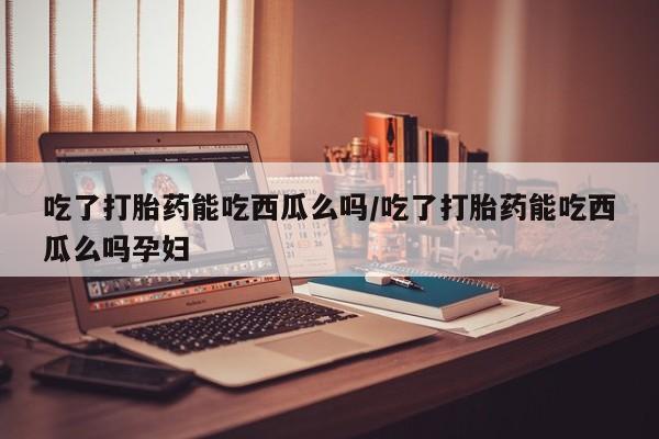 大月份流产药联系方式吃了打胎药能吃西瓜么吗/吃了打胎药能吃西瓜么吗孕妇