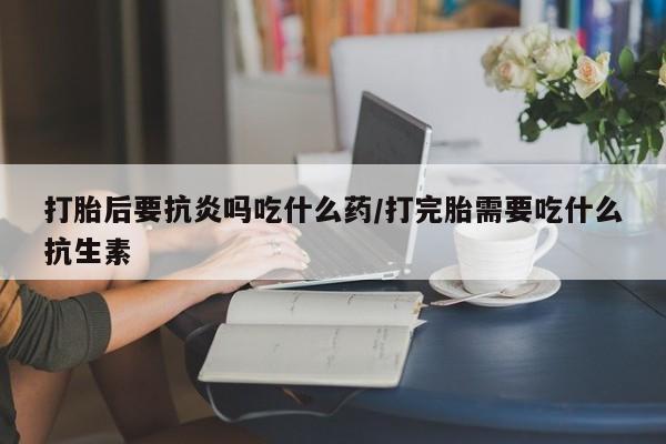 大月份流产药联系方式打胎后要抗炎吗吃什么药/打完胎需要吃什么抗生素