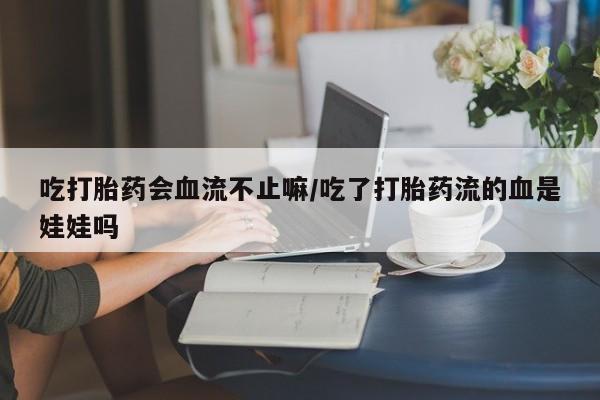 大月份流产药联系方式吃打胎药会血流不止嘛/吃了打胎药流的血是娃娃吗
