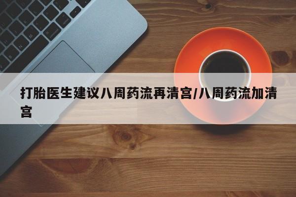 大月份流产药联系方式打胎医生建议八周药流再清宫/八周药流加清宫