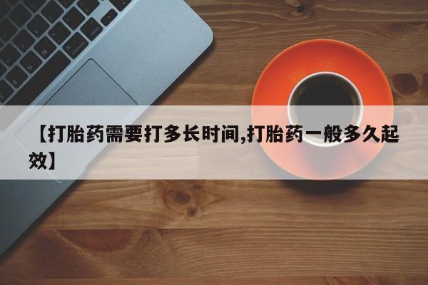 大月份流产药联系方式【打胎药需要打多长时间,打胎药一般多久起效】
