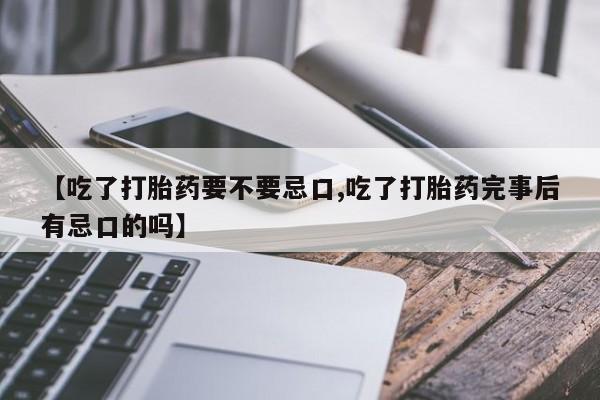 大月份流产药联系方式【吃了打胎药要不要忌口,吃了打胎药完事后有忌口的吗】