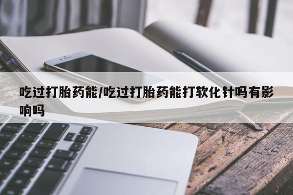 大月份流产药联系方式吃过打胎药能/吃过打胎药能打软化针吗有影响吗