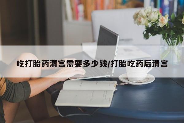 大月份流产药联系方式吃打胎药清宫需要多少钱/打胎吃药后清宫