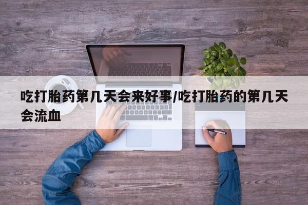 大月份流产药联系方式吃打胎药第几天会来好事/吃打胎药的第几天会流血