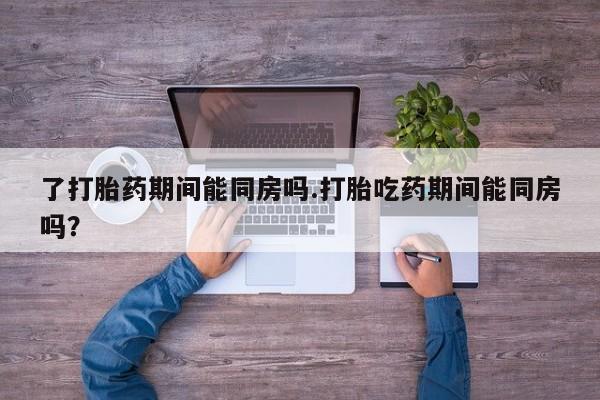 大月份流产药联系方式了打胎药期间能同房吗.打胎吃药期间能同房吗？