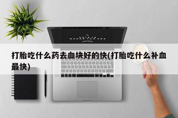 大月份流产药联系方式打胎吃什么药去血块好的快(打胎吃什么补血最快)