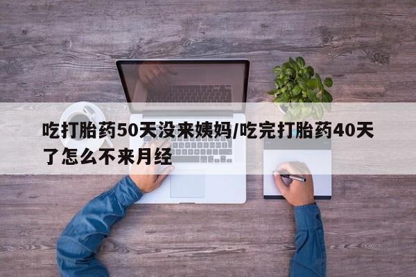 大月份流产药联系方式吃打胎药50天没来姨妈/吃完打胎药40天了怎么不来月经