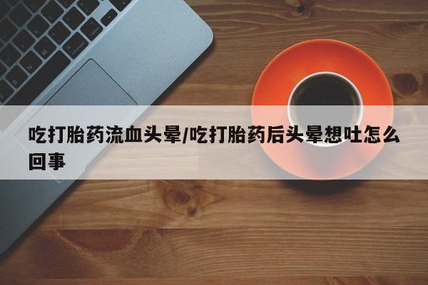 大月份流产药联系方式吃打胎药流血头晕/吃打胎药后头晕想吐怎么回事