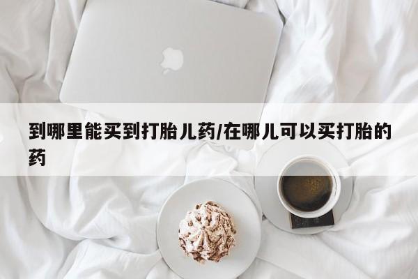 大月份流产药联系方式到哪里能买到打胎儿药/在哪儿可以买打胎的药
