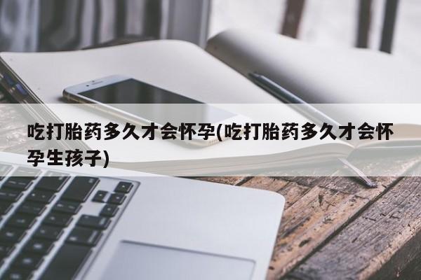 大月份流产药联系方式吃打胎药多久才会怀孕(吃打胎药多久才会怀孕生孩子)