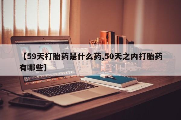 大月份流产药联系方式【59天打胎药是什么药,50天之内打胎药有哪些】