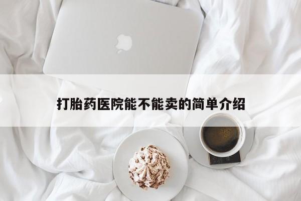 大月份流产药联系方式打胎药医院能不能卖的简单介绍