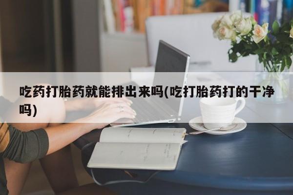 大月份流产药联系方式吃药打胎药就能排出来吗(吃打胎药打的干净吗)