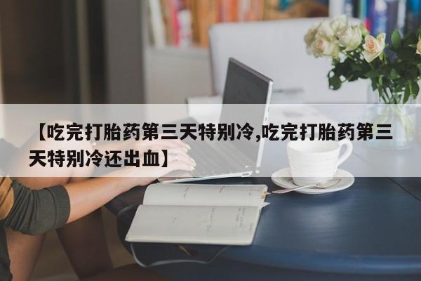 大月份流产药联系方式【吃完打胎药第三天特别冷,吃完打胎药第三天特别冷还出血】