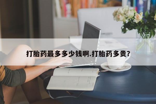 大月份流产药联系方式打胎药最多多少钱啊.打胎药多贵？