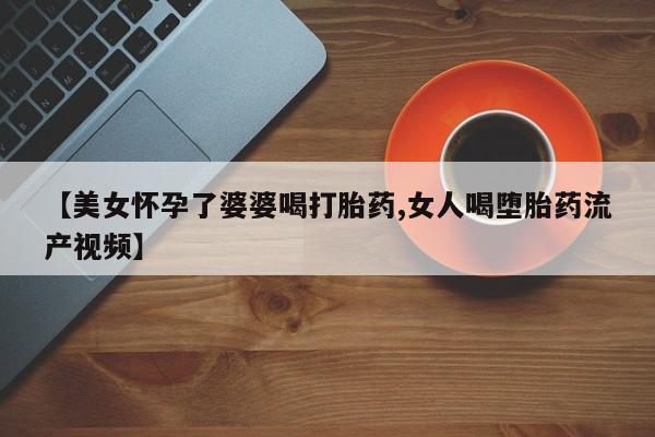 大月份流产药联系方式【美女怀孕了婆婆喝打胎药,女人喝堕胎药流产视频】
