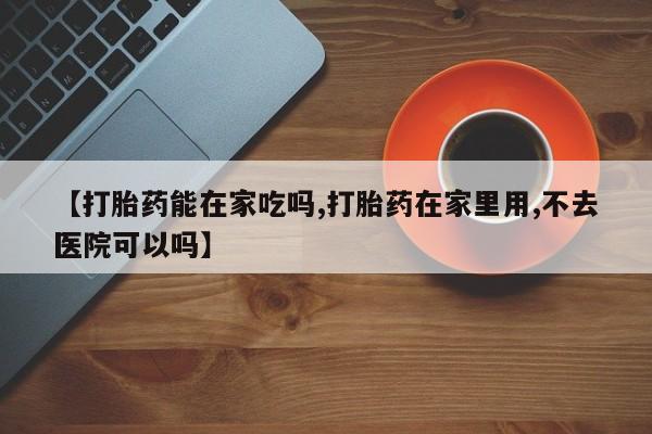 大月份流产药联系方式【打胎药能在家吃吗,打胎药在家里用,不去医院可以吗】