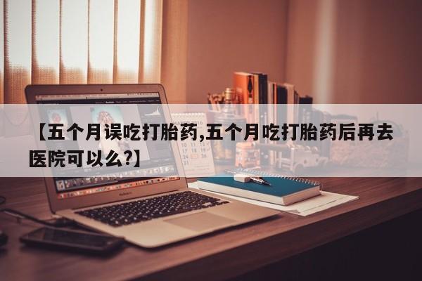 大月份流产药联系方式【五个月误吃打胎药,五个月吃打胎药后再去医院可以么?】