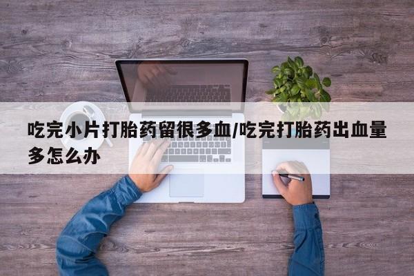 大月份流产药联系方式吃完小片打胎药留很多血/吃完打胎药出血量多怎么办