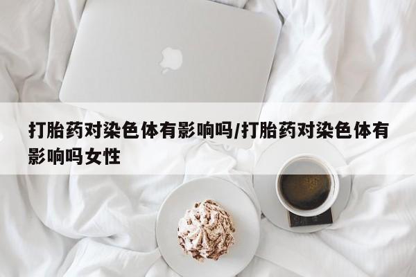 大月份流产药联系方式打胎药对染色体有影响吗/打胎药对染色体有影响吗女性