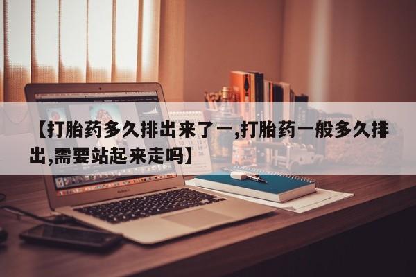 大月份流产药联系方式【打胎药多久排出来了一,打胎药一般多久排出,需要站起来走吗】