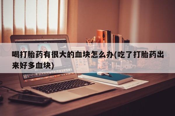 大月份流产药联系方式喝打胎药有很大的血块怎么办(吃了打胎药出来好多血块)