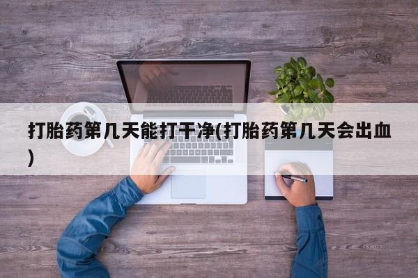 大月份流产药联系方式打胎药第几天能打干净(打胎药第几天会出血)