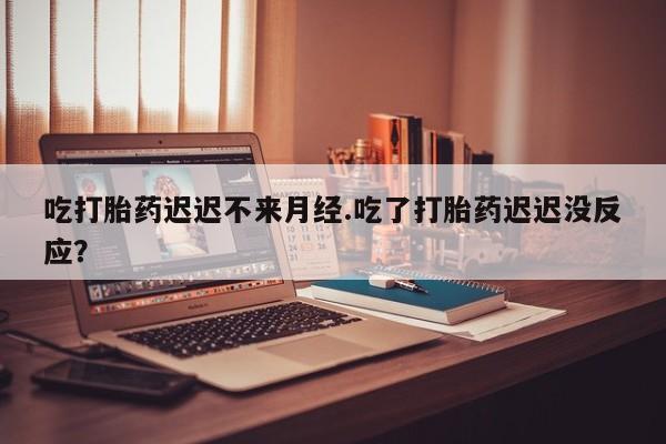 大月份流产药联系方式吃打胎药迟迟不来月经.吃了打胎药迟迟没反应？
