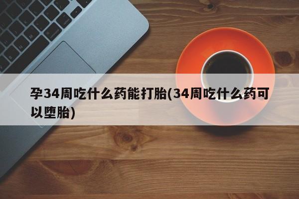 大月份流产药联系方式孕34周吃什么药能打胎(34周吃什么药可以堕胎)