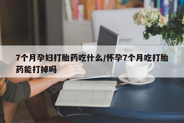 大月份流产药联系方式7个月孕妇打胎药吃什么/怀孕7个月吃打胎药能打掉吗