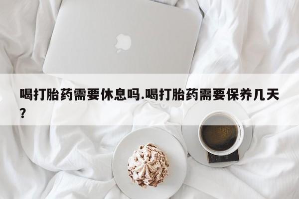 大月份流产药联系方式喝打胎药需要休息吗.喝打胎药需要保养几天？
