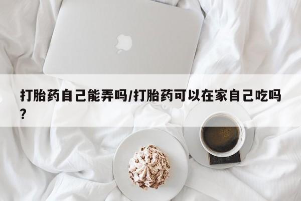 大月份流产药联系方式打胎药自己能弄吗/打胎药可以在家自己吃吗?