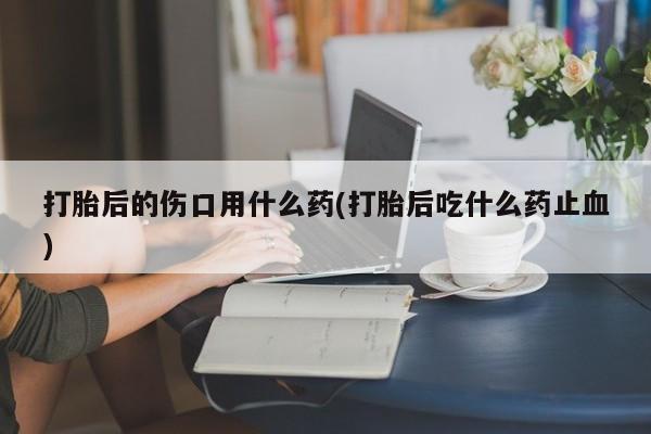 大月份流产药联系方式打胎后的伤口用什么药(打胎后吃什么药止血)