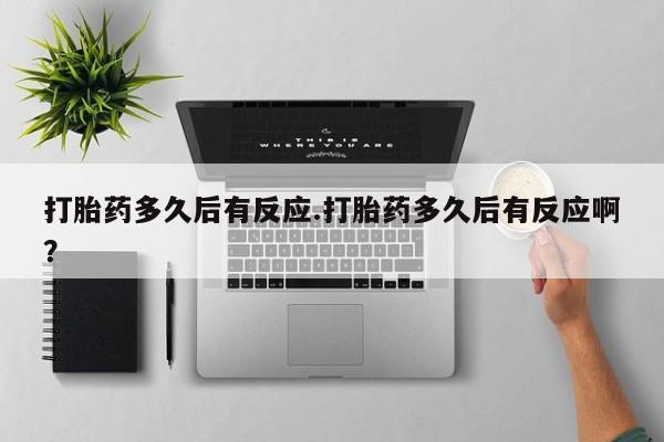 大月份流产药联系方式打胎药多久后有反应.打胎药多久后有反应啊？