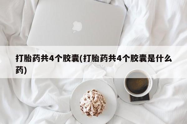 大月份流产药联系方式打胎药共4个胶囊(打胎药共4个胶囊是什么药)